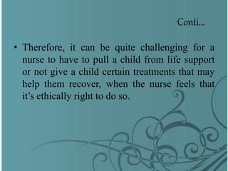 Conti…
• Therefore, it can be quite challenging for a
nurse to have to pull a child from life support
or not give a child certain treatments that may
help them recover, when the nurse feels that
it’s ethically right to do so.
 