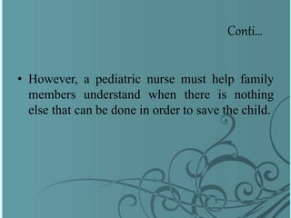 Conti…
• However, a pediatric nurse must help family
members understand when there is nothing
else that can be done in order to save the child.
 
