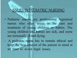 ISSUESIN PEDIATRICNURSING
• Pediatric nurses are professional registered
nurses who often assist in the care and
treatment of young children or babies. The
young children and babies are sick, and some
are terminally ill and dying.
• A pediatric nurse has to remain ethical and
keep the best interest of the patient in mind at
all time to avoid legal issues.
 