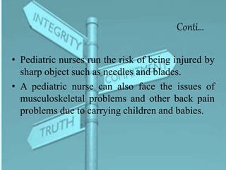 Conti…
• Pediatric nurses run the risk of being injured by
sharp object such as needles and blades.
• A pediatric nurse can also face the issues of
musculoskeletal problems and other back pain
problems due to carrying children and babies.
 