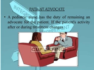 PATIENT ADVOCATE
• A pediatric nurse has the duty of remaining an
advocate for the patient. If the patient's activity
after or during treatment changes.
 