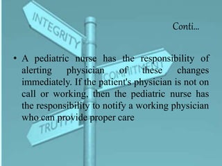 Conti…
• A pediatric nurse has the responsibility of
alerting physician of these changes
immediately. If the patient's physician is not on
call or working, then the pediatric nurse has
the responsibility to notify a working physician
who can provide proper care
 