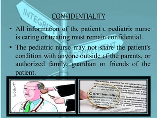 CONFIDENTIALITY
• All information of the patient a pediatric nurse
is caring or treating must remain confidential.
• The pediatric nurse may not share the patient's
condition with anyone outside of the parents, or
authorized family, guardian or friends of the
patient.
 