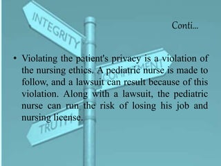 Conti…
• Violating the patient's privacy is a violation of
the nursing ethics. A pediatric nurse is made to
follow, and a lawsuit can result because of this
violation. Along with a lawsuit, the pediatric
nurse can run the risk of losing his job and
nursing license.
 