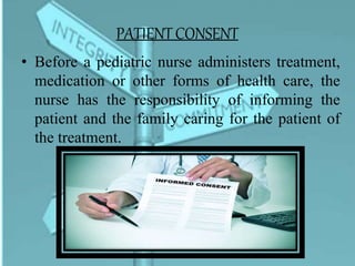 PATIENT CONSENT
• Before a pediatric nurse administers treatment,
medication or other forms of health care, the
nurse has the responsibility of informing the
patient and the family caring for the patient of
the treatment.
 