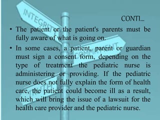 CONTI…
• The patient or the patient's parents must be
fully aware of what is going on.
• In some cases, a patient, parent or guardian
must sign a consent form, depending on the
type of treatment the pediatric nurse is
administering or providing. If the pediatric
nurse does not fully explain the form of health
care, the patient could become ill as a result,
which will bring the issue of a lawsuit for the
health care provider and the pediatric nurse.
 