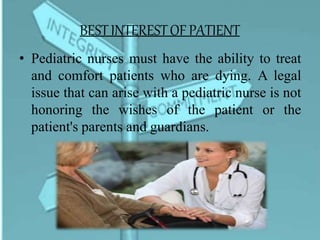 BESTINTERESTOF PATIENT
• Pediatric nurses must have the ability to treat
and comfort patients who are dying. A legal
issue that can arise with a pediatric nurse is not
honoring the wishes of the patient or the
patient's parents and guardians.
 