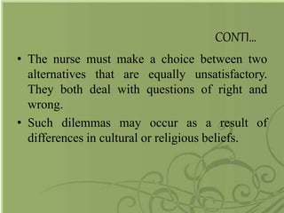 CONTI…
• The nurse must make a choice between two
alternatives that are equally unsatisfactory.
They both deal with questions of right and
wrong.
• Such dilemmas may occur as a result of
differences in cultural or religious beliefs.
 