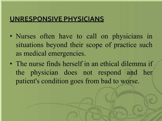 UNRESPONSIVE PHYSICIANS
• Nurses often have to call on physicians in
situations beyond their scope of practice such
as medical emergencies.
• The nurse finds herself in an ethical dilemma if
the physician does not respond and her
patient's condition goes from bad to worse.
 