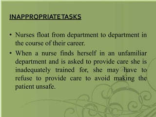 INAPPROPRIATETASKS
• Nurses float from department to department in
the course of their career.
• When a nurse finds herself in an unfamiliar
department and is asked to provide care she is
inadequately trained for, she may have to
refuse to provide care to avoid making the
patient unsafe.
 