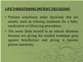 LIFETHREATENING PATIENT DECISIONS
• Patients sometimes make decisions that are
unsafe, such as refusing treatment for a baby,
medication or lifesaving procedures.
• The nurse finds herself in an ethical dilemma
because not giving the needed treatment goes
against beneficence and giving it ignores
patient autonomy.
 