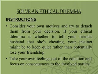 SOLVE AN ETHICALDILEMMA
INSTRUCTIONS
• Consider your own motives and try to detach
them from your decision. If
dilemma
husband
is whether to tell
that she's cheating,
your
your
your
ethical
friend's
instinct
might be to keep quiet rather than potentially
lose your friendship.
• Take your own feelings out of the equation and
focus on consequences to the involved parties.
 