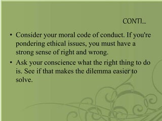 CONTI…
• Consider your moral code of conduct. If you're
pondering ethical issues, you must have a
strong sense of right and wrong.
• Ask your conscience what the right thing to do
is. See if that makes the dilemma easier to
solve.
 