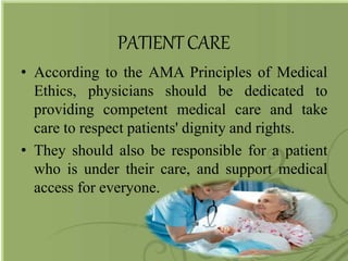 PATIENTCARE
• According to the AMA Principles of Medical
Ethics, physicians should be dedicated to
providing competent medical care and take
care to respect patients' dignity and rights.
• They should also be responsible for a patient
who is under their care, and support medical
access for everyone.
 