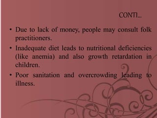 CONTI…
• Due to lack of money, people may consult folk
practitioners.
• Inadequate diet leads to nutritional deficiencies
(like anemia) and also growth retardation in
children.
• Poor sanitation and overcrowding leading to
illness.
 