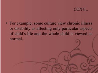 CONTI…
• For example: some culture view chronic illness
or disability as affecting only particular aspects
of child’s life and the whole child is viewed as
normal.
 