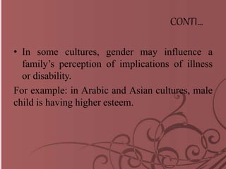 CONTI…
• In some cultures, gender may influence a
family’s perception of implications of illness
or disability.
For example: in Arabic and Asian cultures, male
child is having higher esteem.
 