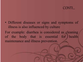 CONTI…
• Different diseases or signs and symptoms of
illness is also influenced by culture
For example: diarrhea is considered as cleaning
of the body that is essential for health
maintenance and illness prevention.
 
