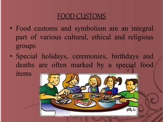 FOOD CUSTOMS
• Food customs and symbolism are an integral
part of various cultural, ethical and religious
groups
• Special holidays, ceremonies, birthdays and
deaths are often marked by a special food
items
 