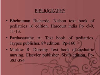 BIBLIOGRAPHY
• Bbehraman Richerde. Nelson text book of
pediatrics 16 edition. Harcourt india Pp -5-9,
11-13.
• Parthasarathy A. Text book of pediatrics.
Jaypee publisher. 8th edition. Pp-160
• Marlow R. Dorothy Text book of pediatric
nursing. Elsevier publisher. Sixth edition. Pp-
383-384
 