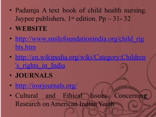 • Padamja A text book of child health nursing.
Jaypee publishers. 1st edition. Pp – 31- 32
• WEBSITE
• http://www.smilefoundationindia.org/child_rig
hts.htm
• http://en.wikipedia.org/wiki/Category:Children
's_rights_in_India
• JOURNALS
• http://iosrjournals.org/
• Cultural and Ethical Issues Concerning
Research onAmerican Indian Youth
 