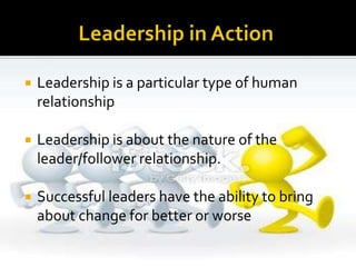  Leadership is a particular type of human
relationship
 Leadership is about the nature of the
leader/follower relationship.
 Successful leaders have the ability to bring
about change for better or worse
 