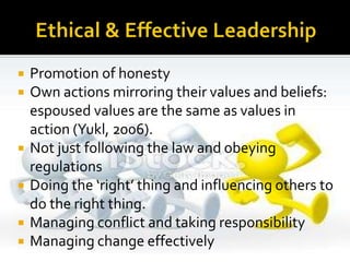  Promotion of honesty
 Own actions mirroring their values and beliefs:
espoused values are the same as values in
action (Yukl, 2006).
 Not just following the law and obeying
regulations
 Doing the ‘right’ thing and influencing others to
do the right thing.
 Managing conflict and taking responsibility
 Managing change effectively
 
