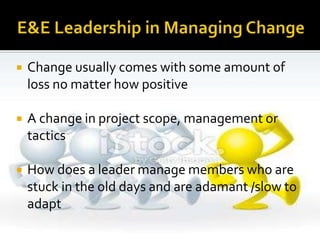  Change usually comes with some amount of
loss no matter how positive
 A change in project scope, management or
tactics
 How does a leader manage members who are
stuck in the old days and are adamant /slow to
adapt
 