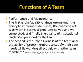 Performance and Maintenance:
 The first is the ‘quality of decision-making, the
ability to implement decisions, the outcomes of
teamwork in terms of problems solved and work
completed, and finally the quality of institutional
leadership provided by the team.’
 The second is the ‘cohesiveness of the team and
the ability of group members to satisfy their own
needs while working effectively with other team
members.’ (both Nadler, 1998, p.24, in Northouse 2013)
 