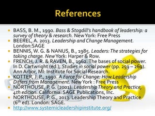  BASS, B. M., 1990. Bass & Stogdill’s handbook of leadership: a
survey of theory & research. NewYork: Free Press
 BEEREL, A. 2013. Leadership and Change Management.
London:SAGE
 BENNIS,W. G. & NANUS, B., 1985. Leaders:The strategies for
taking charge. NewYork: Harper & Row.
 FRENCH, J. R. & RAVEN, B., 1962.The bases of social power.
In D. Cartwright (ed.), Studies in social power (pp. 259 – 269).
Ann Arbor, MI: Institute for Social Research.
 KOTTER, J. P., 1990. A Force for Change: How Leadership
Differs from Management. NewYork : Free Press
 NORTHOUSE, P. G. (2001). LeadershipTheory and Practice,
4th edition. California: SAGE Publications, Inc.
 NORTHOUSE, P. G., 2013. LeadershipTheory and Practice
(6th ed). London: SAGE.
 http://www.systemicleadershipinstitute.org/
 