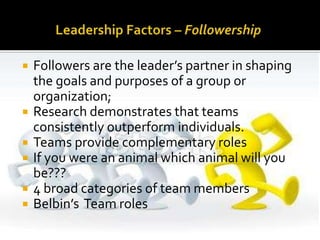  Followers are the leader’s partner in shaping
the goals and purposes of a group or
organization;
 Research demonstrates that teams
consistently outperform individuals.
 Teams provide complementary roles
 If you were an animal which animal will you
be???
 4 broad categories of team members
 Belbin’s Team roles
 