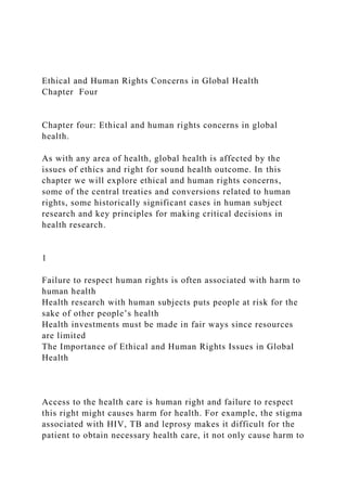 Ethical and Human Rights Concerns in Global Health
Chapter Four
Chapter four: Ethical and human rights concerns in global
health.
As with any area of health, global health is affected by the
issues of ethics and right for sound health outcome. In this
chapter we will explore ethical and human rights concerns,
some of the central treaties and conversions related to human
rights, some historically significant cases in human subject
research and key principles for making critical decisions in
health research.
1
Failure to respect human rights is often associated with harm to
human health
Health research with human subjects puts people at risk for the
sake of other people’s health
Health investments must be made in fair ways since resources
are limited
The Importance of Ethical and Human Rights Issues in Global
Health
Access to the health care is human right and failure to respect
this right might causes harm for health. For example, the stigma
associated with HIV, TB and leprosy makes it difficult for the
patient to obtain necessary health care, it not only cause harm to
 