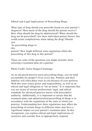 Ethical and Legal Implications of Prescribing Drugs
What type of drug should you prescribe based on your patient’s
diagnosis? How much of the drug should the patient receive?
How often should the drug be administered? When should the
drug not be prescribed? Are there individual patient factors that
could create complications when taking the drug? Should
you
be prescribing drugs to
this
patient? How might different state regulations affect the
prescribing of this drug to this patient?
These are some of the questions you might consider when
selecting a treatment plan for a patient.
Photo Credit: Getty Images/Caiaimage
As an advanced practice nurse prescribing drugs, you are held
accountable for people’s lives every day. Patients and their
families will often place trust in you because of your position.
With this trust comes power and responsibility, as well as an
ethical and legal obligation to “do no harm.” It is important that
you are aware of current professional, legal, and ethical
standards for advanced practice nurses with prescriptive
authority. Additionally, it is important to ensure that the
treatment plans and administration/prescribing of drugs is in
accordance with the regulations of the state in which you
practice. Understanding how these regulations may affect the
prescribing of certain drugs in different states may have a
significant impact on your patient’s treatment plan. In this
Assignment, you explore ethical and legal implications of
scenarios and consider how to appropriately respond.
 