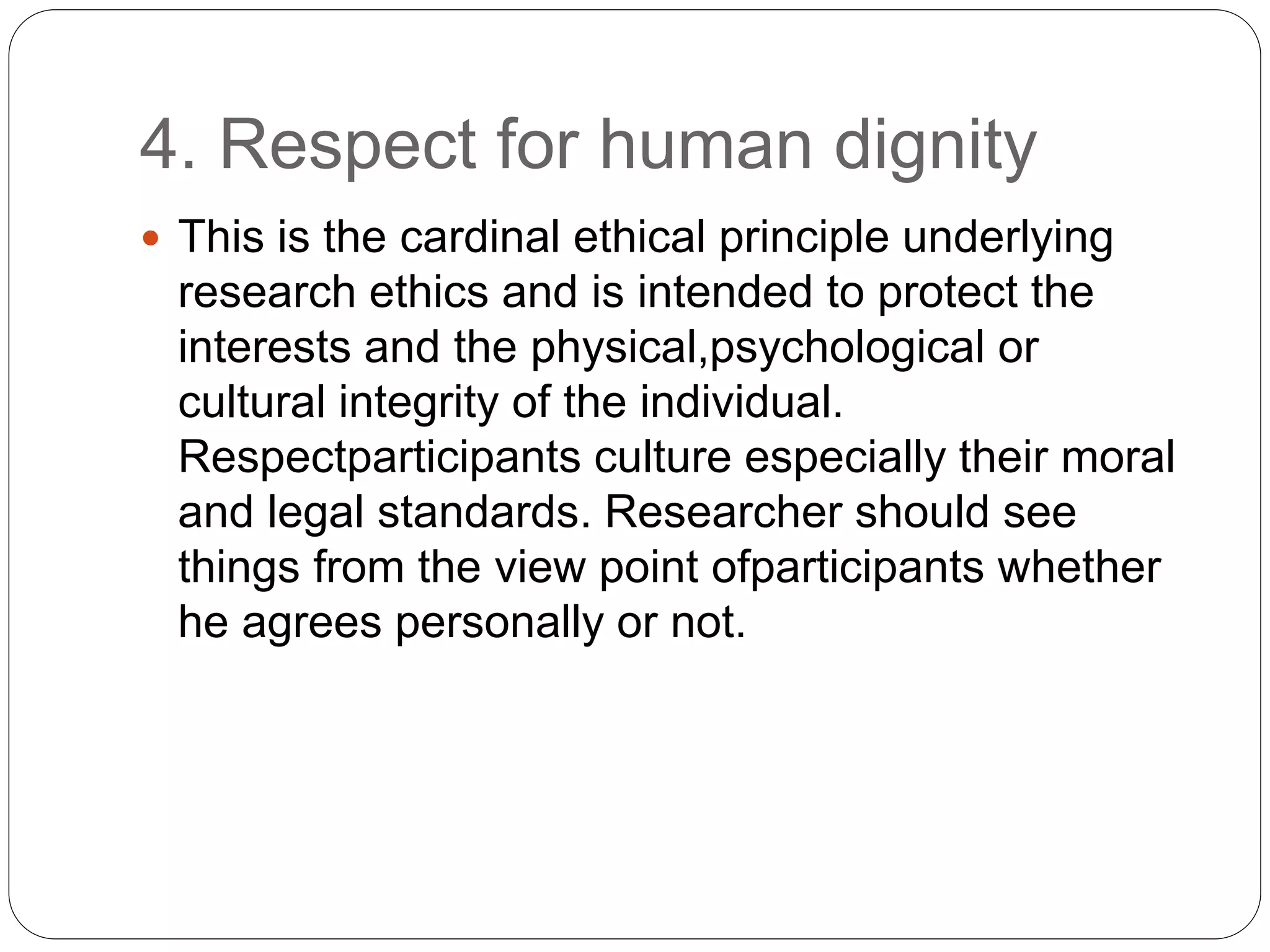 4. Respect for human dignity
 This is the cardinal ethical principle underlying
research ethics and is intended to protect the
interests and the physical,psychological or
cultural integrity of the individual.
Respectparticipants culture especially their moral
and legal standards. Researcher should see
things from the view point ofparticipants whether
he agrees personally or not.
 