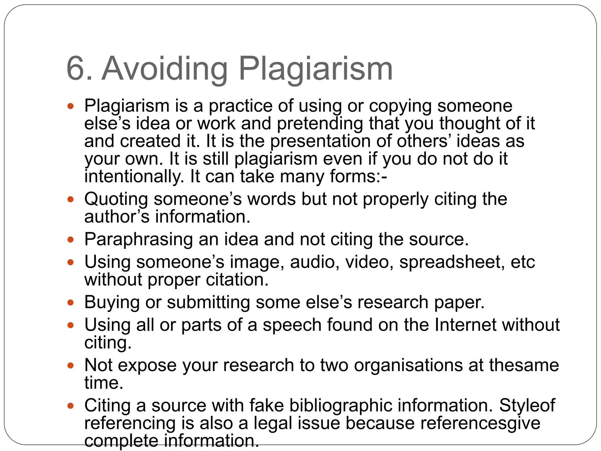 6. Avoiding Plagiarism
 Plagiarism is a practice of using or copying someone
else’s idea or work and pretending that you thought of it
and created it. It is the presentation of others’ ideas as
your own. It is still plagiarism even if you do not do it
intentionally. It can take many forms:-
 Quoting someone’s words but not properly citing the
author’s information.
 Paraphrasing an idea and not citing the source.
 Using someone’s image, audio, video, spreadsheet, etc
without proper citation.
 Buying or submitting some else’s research paper.
 Using all or parts of a speech found on the Internet without
citing.
 Not expose your research to two organisations at thesame
time.
 Citing a source with fake bibliographic information. Styleof
referencing is also a legal issue because referencesgive
complete information.
 