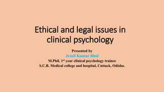 Ethical and legal issues in
clinical psychology
Presented by
Jyosil Kumar Bhol
M.Phil. 1st year clinical psychology trainee
S.C.B. Medical college and hospital, Cuttack, Odisha.
 
