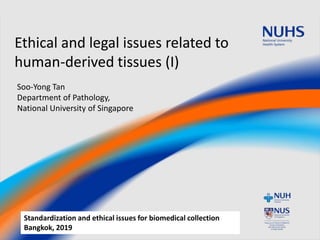 Ethical and legal issues related to
human-derived tissues (I)
Soo-Yong Tan
Department of Pathology,
National University of Singapore
Standardization and ethical issues for biomedical collection
Bangkok, 2019
 