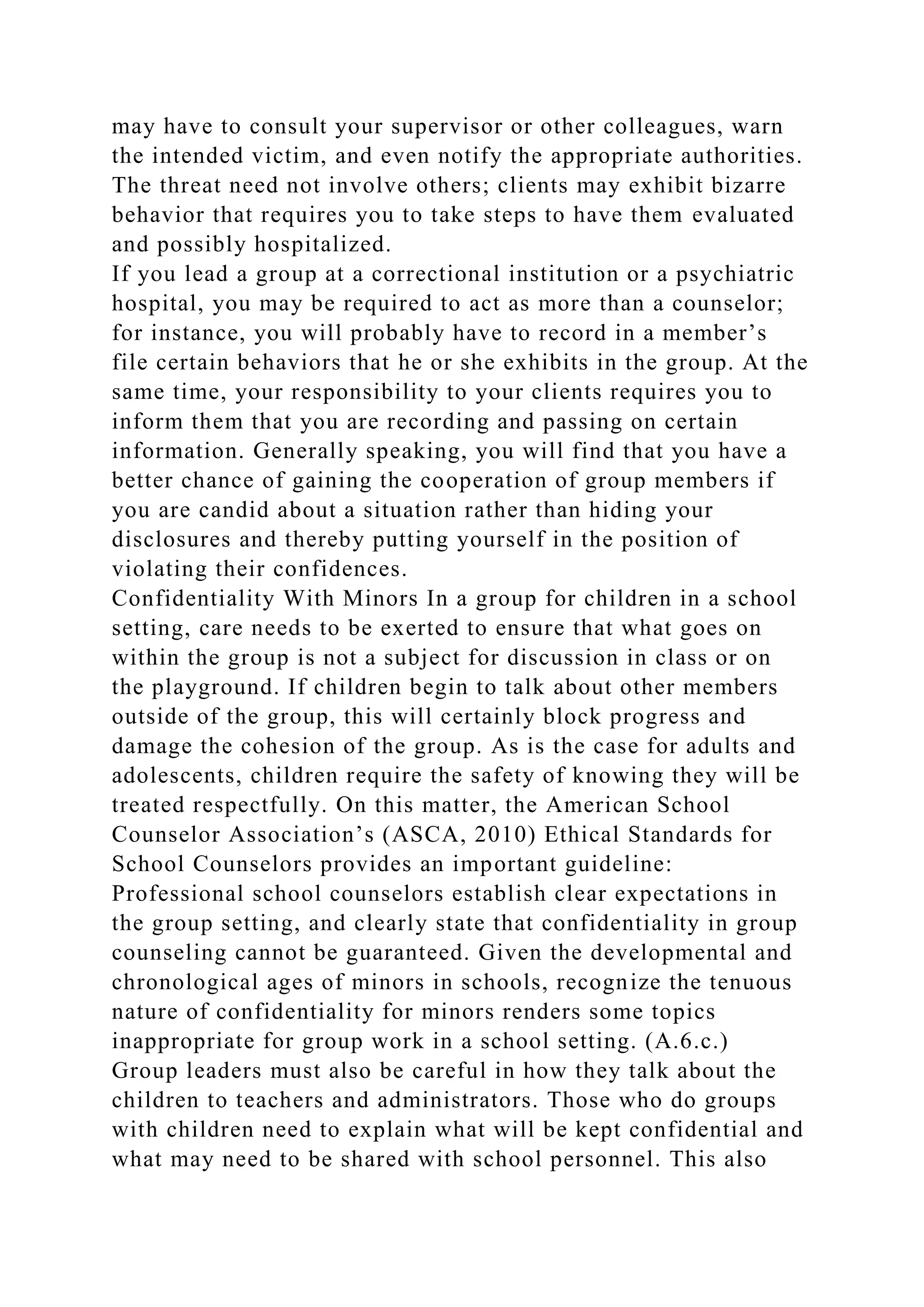 may have to consult your supervisor or other colleagues, warn
the intended victim, and even notify the appropriate authorities.
The threat need not involve others; clients may exhibit bizarre
behavior that requires you to take steps to have them evaluated
and possibly hospitalized.
If you lead a group at a correctional institution or a psychiatric
hospital, you may be required to act as more than a counselor;
for instance, you will probably have to record in a member’s
file certain behaviors that he or she exhibits in the group. At the
same time, your responsibility to your clients requires you to
inform them that you are recording and passing on certain
information. Generally speaking, you will find that you have a
better chance of gaining the cooperation of group members if
you are candid about a situation rather than hiding your
disclosures and thereby putting yourself in the position of
violating their confidences.
Confidentiality With Minors In a group for children in a school
setting, care needs to be exerted to ensure that what goes on
within the group is not a subject for discussion in class or on
the playground. If children begin to talk about other members
outside of the group, this will certainly block progress and
damage the cohesion of the group. As is the case for adults and
adolescents, children require the safety of knowing they will be
treated respectfully. On this matter, the American School
Counselor Association’s (ASCA, 2010) Ethical Standards for
School Counselors provides an important guideline:
Professional school counselors establish clear expectations in
the group setting, and clearly state that confidentiality in group
counseling cannot be guaranteed. Given the developmental and
chronological ages of minors in schools, recognize the tenuous
nature of confidentiality for minors renders some topics
inappropriate for group work in a school setting. (A.6.c.)
Group leaders must also be careful in how they talk about the
children to teachers and administrators. Those who do groups
with children need to explain what will be kept confidential and
what may need to be shared with school personnel. This also
 