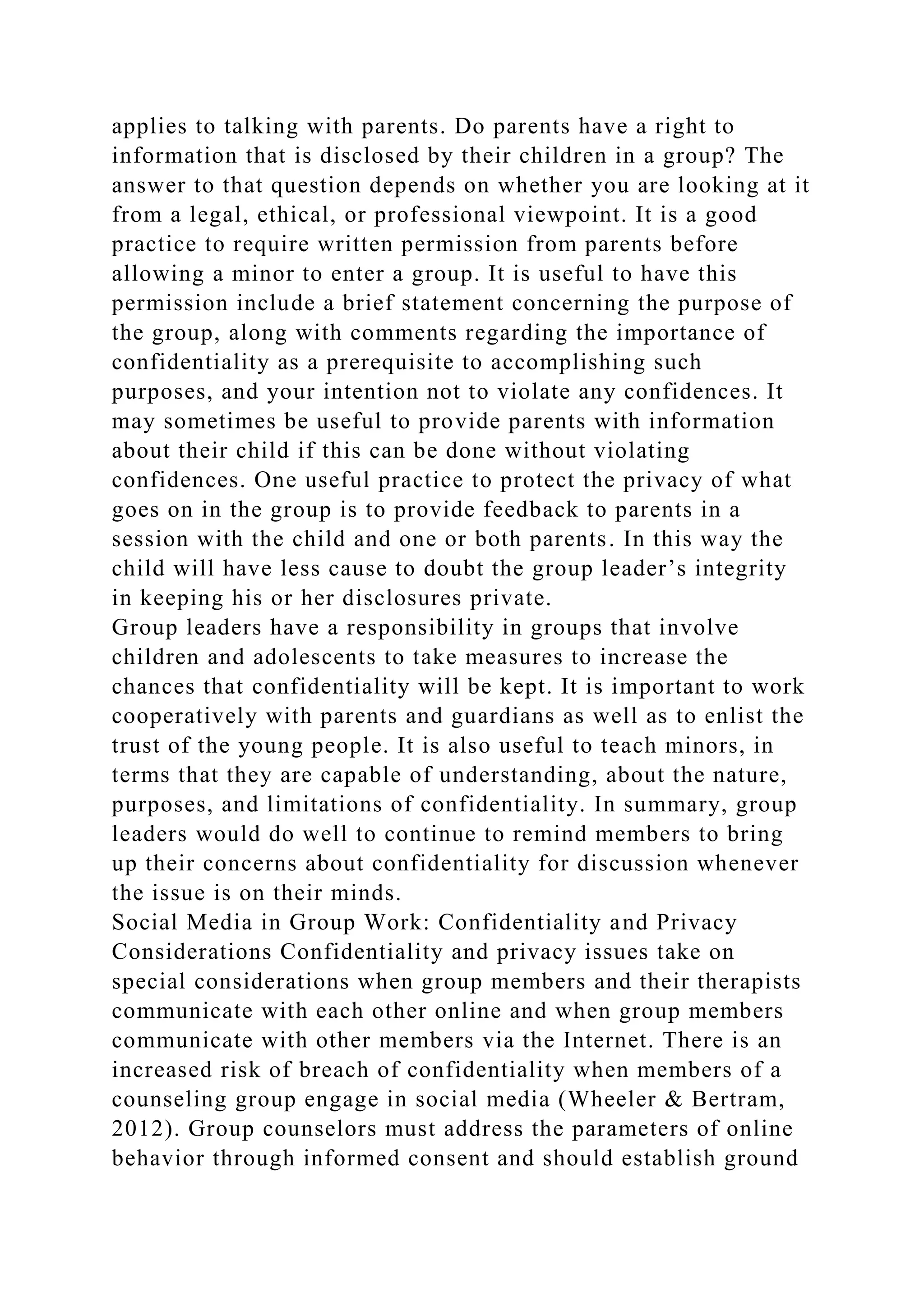 applies to talking with parents. Do parents have a right to
information that is disclosed by their children in a group? The
answer to that question depends on whether you are looking at it
from a legal, ethical, or professional viewpoint. It is a good
practice to require written permission from parents before
allowing a minor to enter a group. It is useful to have this
permission include a brief statement concerning the purpose of
the group, along with comments regarding the importance of
confidentiality as a prerequisite to accomplishing such
purposes, and your intention not to violate any confidences. It
may sometimes be useful to provide parents with information
about their child if this can be done without violating
confidences. One useful practice to protect the privacy of what
goes on in the group is to provide feedback to parents in a
session with the child and one or both parents. In this way the
child will have less cause to doubt the group leader’s integrity
in keeping his or her disclosures private.
Group leaders have a responsibility in groups that involve
children and adolescents to take measures to increase the
chances that confidentiality will be kept. It is important to work
cooperatively with parents and guardians as well as to enlist the
trust of the young people. It is also useful to teach minors, in
terms that they are capable of understanding, about the nature,
purposes, and limitations of confidentiality. In summary, group
leaders would do well to continue to remind members to bring
up their concerns about confidentiality for discussion whenever
the issue is on their minds.
Social Media in Group Work: Confidentiality and Privacy
Considerations Confidentiality and privacy issues take on
special considerations when group members and their therapists
communicate with each other online and when group members
communicate with other members via the Internet. There is an
increased risk of breach of confidentiality when members of a
counseling group engage in social media (Wheeler & Bertram,
2012). Group counselors must address the parameters of online
behavior through informed consent and should establish ground
 