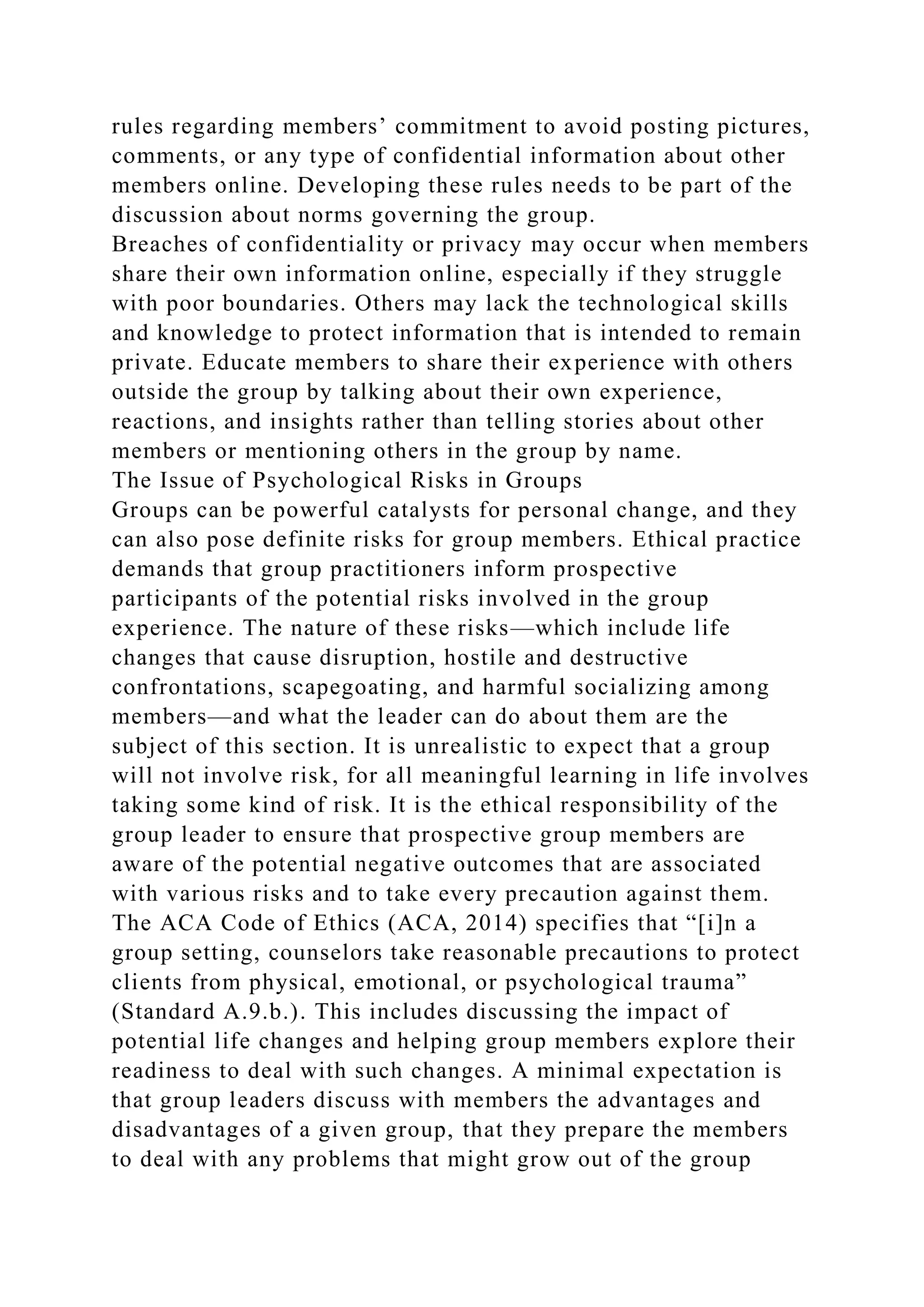 rules regarding members’ commitment to avoid posting pictures,
comments, or any type of confidential information about other
members online. Developing these rules needs to be part of the
discussion about norms governing the group.
Breaches of confidentiality or privacy may occur when members
share their own information online, especially if they struggle
with poor boundaries. Others may lack the technological skills
and knowledge to protect information that is intended to remain
private. Educate members to share their experience with others
outside the group by talking about their own experience,
reactions, and insights rather than telling stories about other
members or mentioning others in the group by name.
The Issue of Psychological Risks in Groups
Groups can be powerful catalysts for personal change, and they
can also pose definite risks for group members. Ethical practice
demands that group practitioners inform prospective
participants of the potential risks involved in the group
experience. The nature of these risks—which include life
changes that cause disruption, hostile and destructive
confrontations, scapegoating, and harmful socializing among
members—and what the leader can do about them are the
subject of this section. It is unrealistic to expect that a group
will not involve risk, for all meaningful learning in life involves
taking some kind of risk. It is the ethical responsibility of the
group leader to ensure that prospective group members are
aware of the potential negative outcomes that are associated
with various risks and to take every precaution against them.
The ACA Code of Ethics (ACA, 2014) specifies that “[i]n a
group setting, counselors take reasonable precautions to protect
clients from physical, emotional, or psychological trauma”
(Standard A.9.b.). This includes discussing the impact of
potential life changes and helping group members explore their
readiness to deal with such changes. A minimal expectation is
that group leaders discuss with members the advantages and
disadvantages of a given group, that they prepare the members
to deal with any problems that might grow out of the group
 