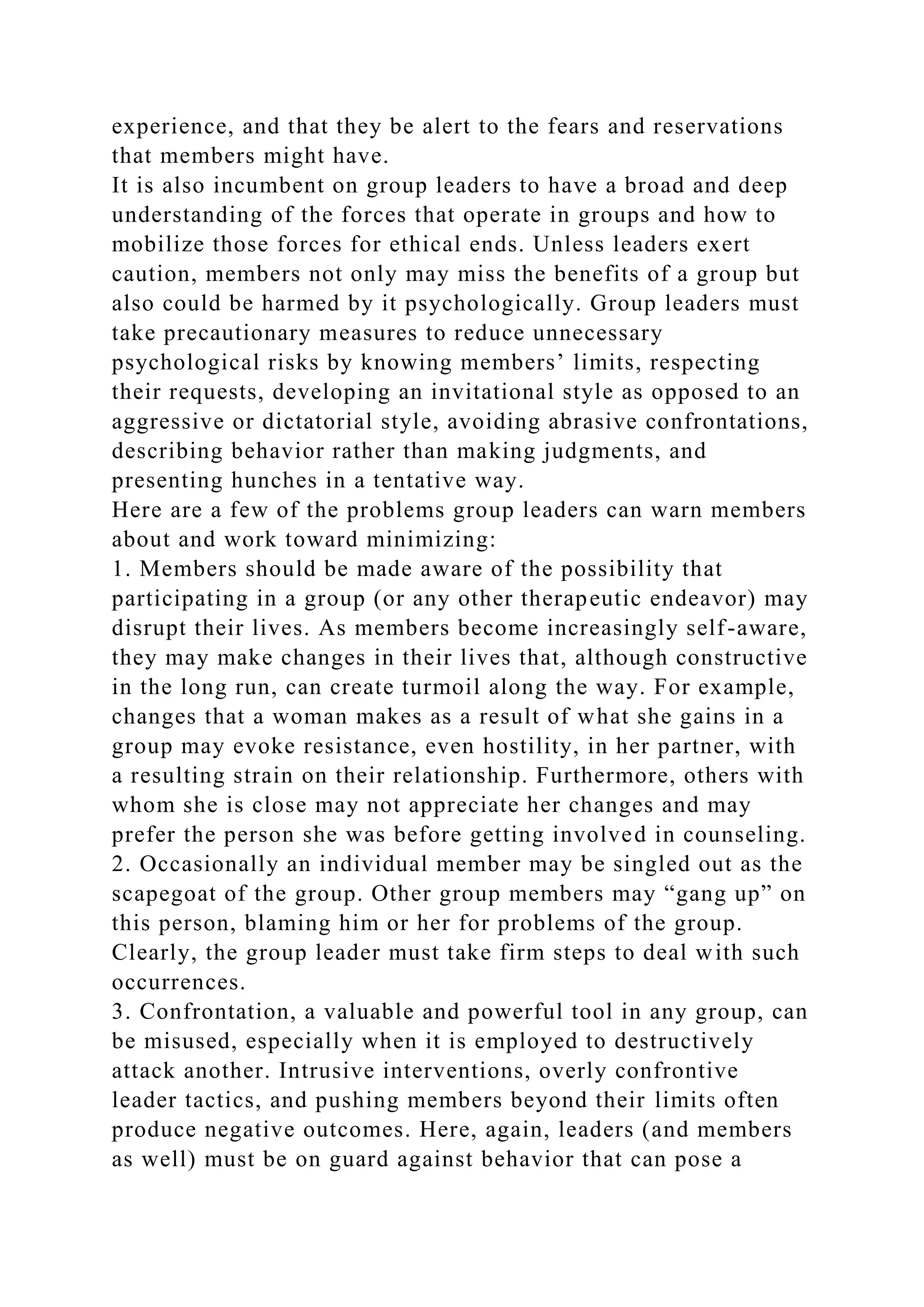 experience, and that they be alert to the fears and reservations
that members might have.
It is also incumbent on group leaders to have a broad and deep
understanding of the forces that operate in groups and how to
mobilize those forces for ethical ends. Unless leaders exert
caution, members not only may miss the benefits of a group but
also could be harmed by it psychologically. Group leaders must
take precautionary measures to reduce unnecessary
psychological risks by knowing members’ limits, respecting
their requests, developing an invitational style as opposed to an
aggressive or dictatorial style, avoiding abrasive confrontations,
describing behavior rather than making judgments, and
presenting hunches in a tentative way.
Here are a few of the problems group leaders can warn members
about and work toward minimizing:
1. Members should be made aware of the possibility that
participating in a group (or any other therapeutic endeavor) may
disrupt their lives. As members become increasingly self-aware,
they may make changes in their lives that, although constructive
in the long run, can create turmoil along the way. For example,
changes that a woman makes as a result of what she gains in a
group may evoke resistance, even hostility, in her partner, with
a resulting strain on their relationship. Furthermore, others with
whom she is close may not appreciate her changes and may
prefer the person she was before getting involved in counseling.
2. Occasionally an individual member may be singled out as the
scapegoat of the group. Other group members may “gang up” on
this person, blaming him or her for problems of the group.
Clearly, the group leader must take firm steps to deal with such
occurrences.
3. Confrontation, a valuable and powerful tool in any group, can
be misused, especially when it is employed to destructively
attack another. Intrusive interventions, overly confrontive
leader tactics, and pushing members beyond their limits often
produce negative outcomes. Here, again, leaders (and members
as well) must be on guard against behavior that can pose a
 