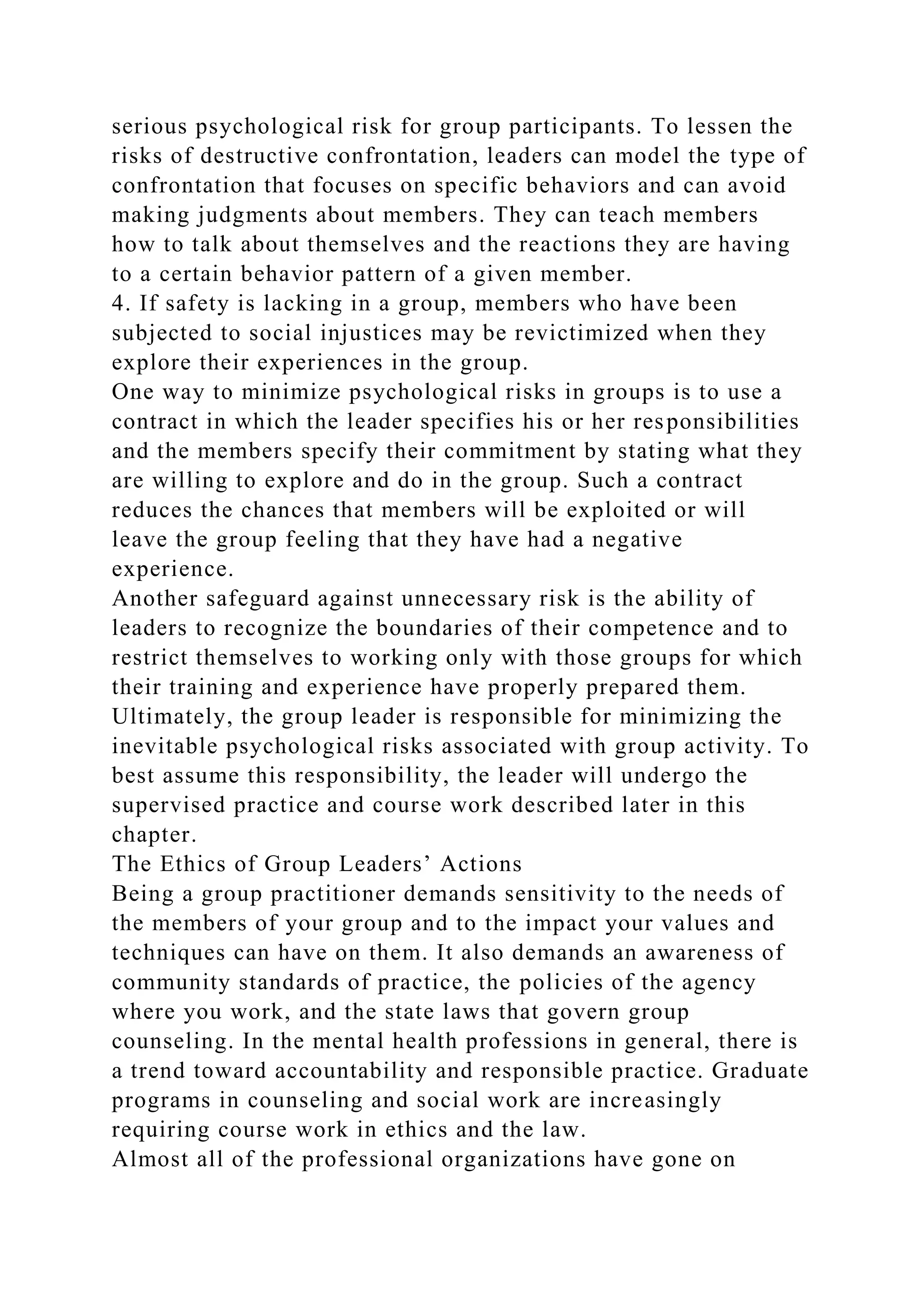 serious psychological risk for group participants. To lessen the
risks of destructive confrontation, leaders can model the type of
confrontation that focuses on specific behaviors and can avoid
making judgments about members. They can teach members
how to talk about themselves and the reactions they are having
to a certain behavior pattern of a given member.
4. If safety is lacking in a group, members who have been
subjected to social injustices may be revictimized when they
explore their experiences in the group.
One way to minimize psychological risks in groups is to use a
contract in which the leader specifies his or her responsibilities
and the members specify their commitment by stating what they
are willing to explore and do in the group. Such a contract
reduces the chances that members will be exploited or will
leave the group feeling that they have had a negative
experience.
Another safeguard against unnecessary risk is the ability of
leaders to recognize the boundaries of their competence and to
restrict themselves to working only with those groups for which
their training and experience have properly prepared them.
Ultimately, the group leader is responsible for minimizing the
inevitable psychological risks associated with group activity. To
best assume this responsibility, the leader will undergo the
supervised practice and course work described later in this
chapter.
The Ethics of Group Leaders’ Actions
Being a group practitioner demands sensitivity to the needs of
the members of your group and to the impact your values and
techniques can have on them. It also demands an awareness of
community standards of practice, the policies of the agency
where you work, and the state laws that govern group
counseling. In the mental health professions in general, there is
a trend toward accountability and responsible practice. Graduate
programs in counseling and social work are increasingly
requiring course work in ethics and the law.
Almost all of the professional organizations have gone on
 
