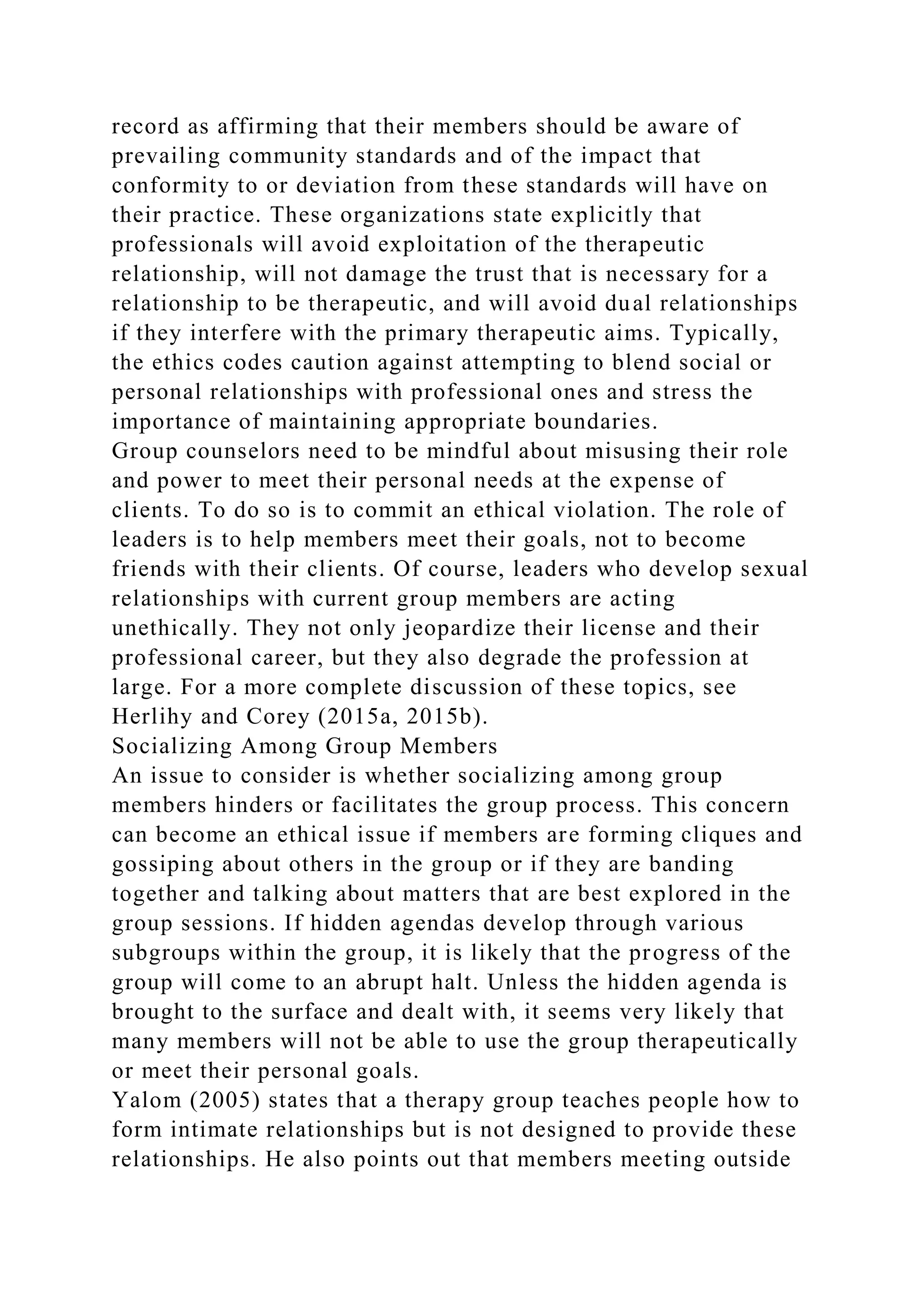 record as affirming that their members should be aware of
prevailing community standards and of the impact that
conformity to or deviation from these standards will have on
their practice. These organizations state explicitly that
professionals will avoid exploitation of the therapeutic
relationship, will not damage the trust that is necessary for a
relationship to be therapeutic, and will avoid dual relationships
if they interfere with the primary therapeutic aims. Typically,
the ethics codes caution against attempting to blend social or
personal relationships with professional ones and stress the
importance of maintaining appropriate boundaries.
Group counselors need to be mindful about misusing their role
and power to meet their personal needs at the expense of
clients. To do so is to commit an ethical violation. The role of
leaders is to help members meet their goals, not to become
friends with their clients. Of course, leaders who develop sexual
relationships with current group members are acting
unethically. They not only jeopardize their license and their
professional career, but they also degrade the profession at
large. For a more complete discussion of these topics, see
Herlihy and Corey (2015a, 2015b).
Socializing Among Group Members
An issue to consider is whether socializing among group
members hinders or facilitates the group process. This concern
can become an ethical issue if members are forming cliques and
gossiping about others in the group or if they are banding
together and talking about matters that are best explored in the
group sessions. If hidden agendas develop through various
subgroups within the group, it is likely that the progress of the
group will come to an abrupt halt. Unless the hidden agenda is
brought to the surface and dealt with, it seems very likely that
many members will not be able to use the group therapeutically
or meet their personal goals.
Yalom (2005) states that a therapy group teaches people how to
form intimate relationships but is not designed to provide these
relationships. He also points out that members meeting outside
 
