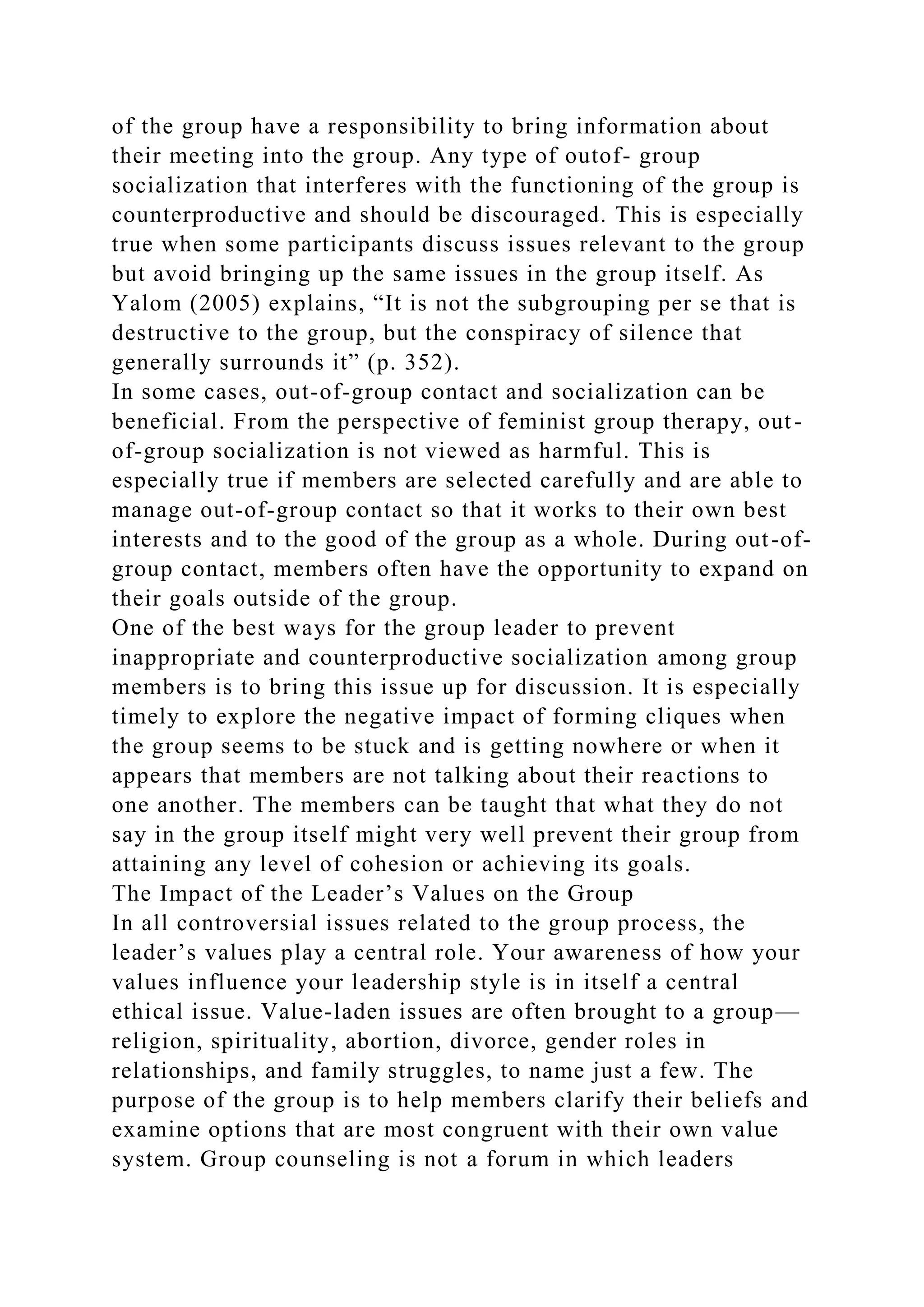of the group have a responsibility to bring information about
their meeting into the group. Any type of outof- group
socialization that interferes with the functioning of the group is
counterproductive and should be discouraged. This is especially
true when some participants discuss issues relevant to the group
but avoid bringing up the same issues in the group itself. As
Yalom (2005) explains, “It is not the subgrouping per se that is
destructive to the group, but the conspiracy of silence that
generally surrounds it” (p. 352).
In some cases, out-of-group contact and socialization can be
beneficial. From the perspective of feminist group therapy, out-
of-group socialization is not viewed as harmful. This is
especially true if members are selected carefully and are able to
manage out-of-group contact so that it works to their own best
interests and to the good of the group as a whole. During out-of-
group contact, members often have the opportunity to expand on
their goals outside of the group.
One of the best ways for the group leader to prevent
inappropriate and counterproductive socialization among group
members is to bring this issue up for discussion. It is especially
timely to explore the negative impact of forming cliques when
the group seems to be stuck and is getting nowhere or when it
appears that members are not talking about their reactions to
one another. The members can be taught that what they do not
say in the group itself might very well prevent their group from
attaining any level of cohesion or achieving its goals.
The Impact of the Leader’s Values on the Group
In all controversial issues related to the group process, the
leader’s values play a central role. Your awareness of how your
values influence your leadership style is in itself a central
ethical issue. Value-laden issues are often brought to a group—
religion, spirituality, abortion, divorce, gender roles in
relationships, and family struggles, to name just a few. The
purpose of the group is to help members clarify their beliefs and
examine options that are most congruent with their own value
system. Group counseling is not a forum in which leaders
 