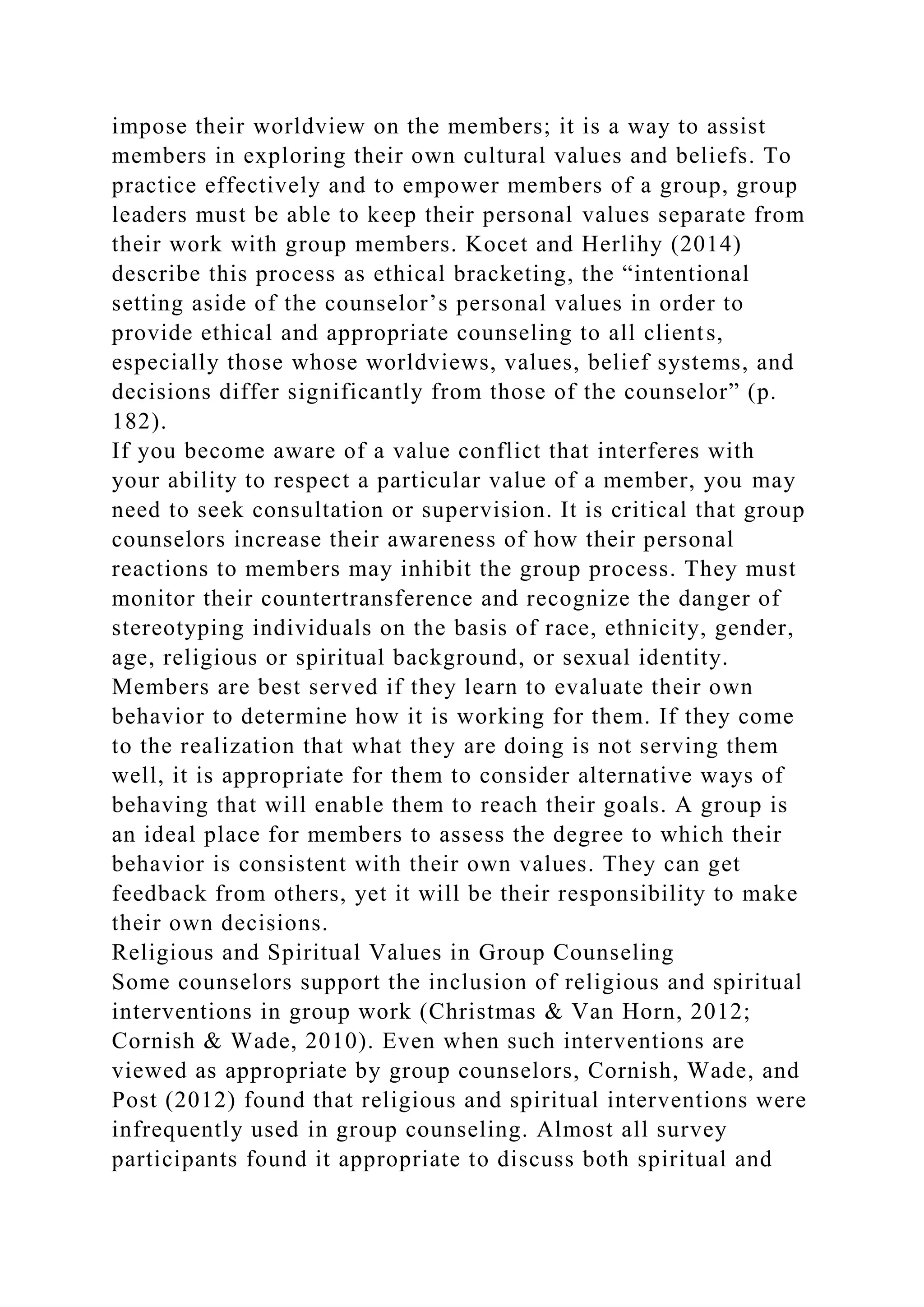 impose their worldview on the members; it is a way to assist
members in exploring their own cultural values and beliefs. To
practice effectively and to empower members of a group, group
leaders must be able to keep their personal values separate from
their work with group members. Kocet and Herlihy (2014)
describe this process as ethical bracketing, the “intentional
setting aside of the counselor’s personal values in order to
provide ethical and appropriate counseling to all clients,
especially those whose worldviews, values, belief systems, and
decisions differ significantly from those of the counselor” (p.
182).
If you become aware of a value conflict that interferes with
your ability to respect a particular value of a member, you may
need to seek consultation or supervision. It is critical that group
counselors increase their awareness of how their personal
reactions to members may inhibit the group process. They must
monitor their countertransference and recognize the danger of
stereotyping individuals on the basis of race, ethnicity, gender,
age, religious or spiritual background, or sexual identity.
Members are best served if they learn to evaluate their own
behavior to determine how it is working for them. If they come
to the realization that what they are doing is not serving them
well, it is appropriate for them to consider alternative ways of
behaving that will enable them to reach their goals. A group is
an ideal place for members to assess the degree to which their
behavior is consistent with their own values. They can get
feedback from others, yet it will be their responsibility to make
their own decisions.
Religious and Spiritual Values in Group Counseling
Some counselors support the inclusion of religious and spiritual
interventions in group work (Christmas & Van Horn, 2012;
Cornish & Wade, 2010). Even when such interventions are
viewed as appropriate by group counselors, Cornish, Wade, and
Post (2012) found that religious and spiritual interventions were
infrequently used in group counseling. Almost all survey
participants found it appropriate to discuss both spiritual and
 