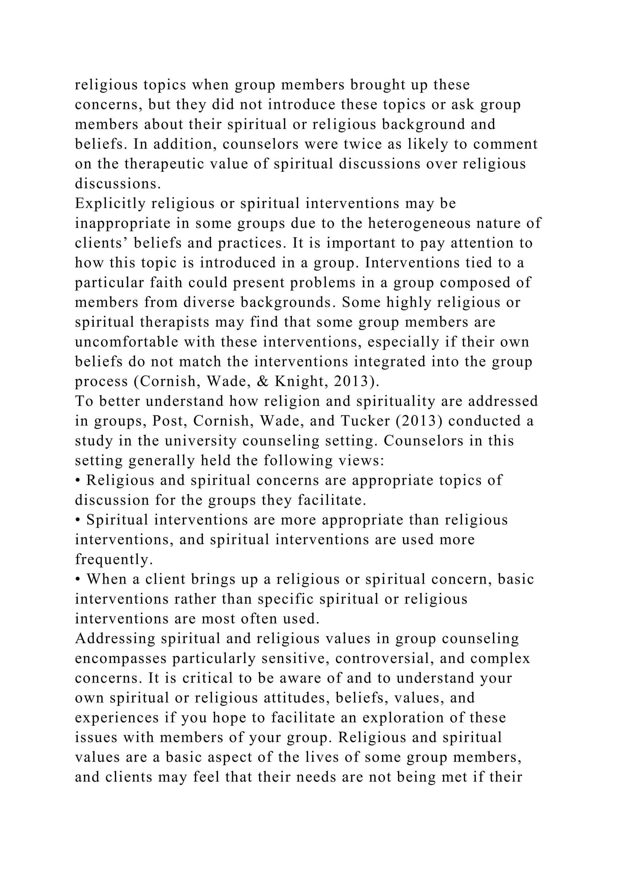 religious topics when group members brought up these
concerns, but they did not introduce these topics or ask group
members about their spiritual or religious background and
beliefs. In addition, counselors were twice as likely to comment
on the therapeutic value of spiritual discussions over religious
discussions.
Explicitly religious or spiritual interventions may be
inappropriate in some groups due to the heterogeneous nature of
clients’ beliefs and practices. It is important to pay attention to
how this topic is introduced in a group. Interventions tied to a
particular faith could present problems in a group composed of
members from diverse backgrounds. Some highly religious or
spiritual therapists may find that some group members are
uncomfortable with these interventions, especially if their own
beliefs do not match the interventions integrated into the group
process (Cornish, Wade, & Knight, 2013).
To better understand how religion and spirituality are addressed
in groups, Post, Cornish, Wade, and Tucker (2013) conducted a
study in the university counseling setting. Counselors in this
setting generally held the following views:
• Religious and spiritual concerns are appropriate topics of
discussion for the groups they facilitate.
• Spiritual interventions are more appropriate than religious
interventions, and spiritual interventions are used more
frequently.
• When a client brings up a religious or spiritual concern, basic
interventions rather than specific spiritual or religious
interventions are most often used.
Addressing spiritual and religious values in group counseling
encompasses particularly sensitive, controversial, and complex
concerns. It is critical to be aware of and to understand your
own spiritual or religious attitudes, beliefs, values, and
experiences if you hope to facilitate an exploration of these
issues with members of your group. Religious and spiritual
values are a basic aspect of the lives of some group members,
and clients may feel that their needs are not being met if their
 