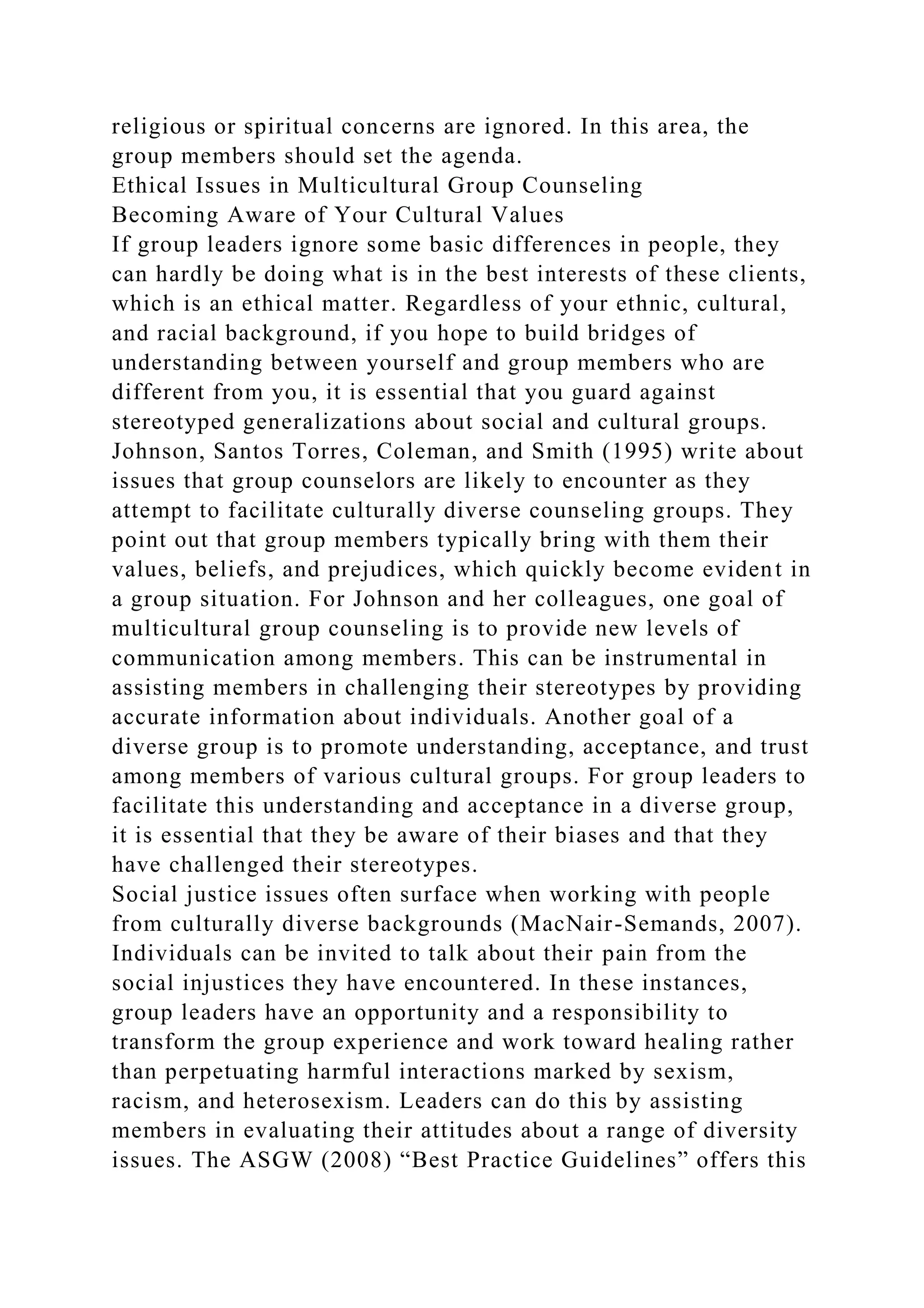 religious or spiritual concerns are ignored. In this area, the
group members should set the agenda.
Ethical Issues in Multicultural Group Counseling
Becoming Aware of Your Cultural Values
If group leaders ignore some basic differences in people, they
can hardly be doing what is in the best interests of these clients,
which is an ethical matter. Regardless of your ethnic, cultural,
and racial background, if you hope to build bridges of
understanding between yourself and group members who are
different from you, it is essential that you guard against
stereotyped generalizations about social and cultural groups.
Johnson, Santos Torres, Coleman, and Smith (1995) write about
issues that group counselors are likely to encounter as they
attempt to facilitate culturally diverse counseling groups. They
point out that group members typically bring with them their
values, beliefs, and prejudices, which quickly become evident in
a group situation. For Johnson and her colleagues, one goal of
multicultural group counseling is to provide new levels of
communication among members. This can be instrumental in
assisting members in challenging their stereotypes by providing
accurate information about individuals. Another goal of a
diverse group is to promote understanding, acceptance, and trust
among members of various cultural groups. For group leaders to
facilitate this understanding and acceptance in a diverse group,
it is essential that they be aware of their biases and that they
have challenged their stereotypes.
Social justice issues often surface when working with people
from culturally diverse backgrounds (MacNair-Semands, 2007).
Individuals can be invited to talk about their pain from the
social injustices they have encountered. In these instances,
group leaders have an opportunity and a responsibility to
transform the group experience and work toward healing rather
than perpetuating harmful interactions marked by sexism,
racism, and heterosexism. Leaders can do this by assisting
members in evaluating their attitudes about a range of diversity
issues. The ASGW (2008) “Best Practice Guidelines” offers this
 