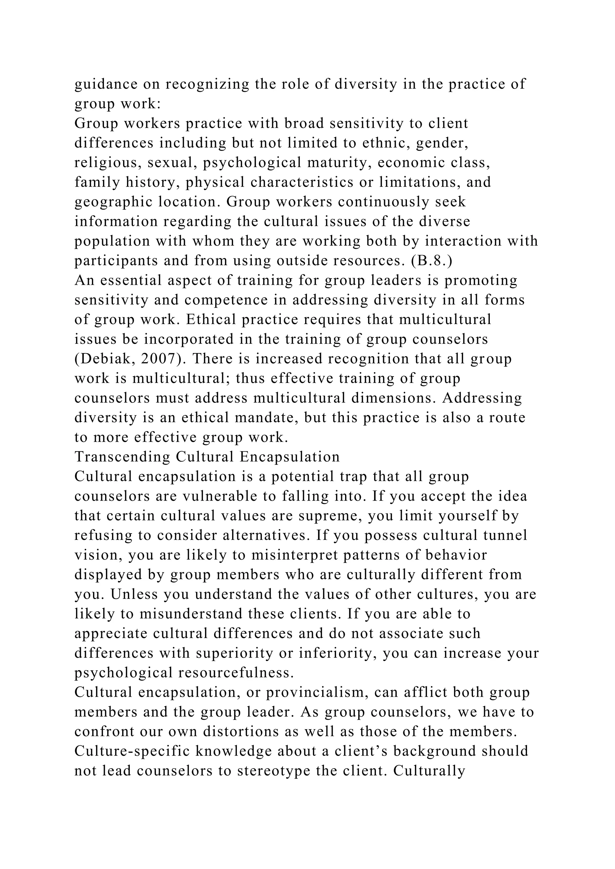 guidance on recognizing the role of diversity in the practice of
group work:
Group workers practice with broad sensitivity to client
differences including but not limited to ethnic, gender,
religious, sexual, psychological maturity, economic class,
family history, physical characteristics or limitations, and
geographic location. Group workers continuously seek
information regarding the cultural issues of the diverse
population with whom they are working both by interaction with
participants and from using outside resources. (B.8.)
An essential aspect of training for group leaders is promoting
sensitivity and competence in addressing diversity in all forms
of group work. Ethical practice requires that multicultural
issues be incorporated in the training of group counselors
(Debiak, 2007). There is increased recognition that all group
work is multicultural; thus effective training of group
counselors must address multicultural dimensions. Addressing
diversity is an ethical mandate, but this practice is also a route
to more effective group work.
Transcending Cultural Encapsulation
Cultural encapsulation is a potential trap that all group
counselors are vulnerable to falling into. If you accept the idea
that certain cultural values are supreme, you limit yourself by
refusing to consider alternatives. If you possess cultural tunnel
vision, you are likely to misinterpret patterns of behavior
displayed by group members who are culturally different from
you. Unless you understand the values of other cultures, you are
likely to misunderstand these clients. If you are able to
appreciate cultural differences and do not associate such
differences with superiority or inferiority, you can increase your
psychological resourcefulness.
Cultural encapsulation, or provincialism, can afflict both group
members and the group leader. As group counselors, we have to
confront our own distortions as well as those of the members.
Culture-specific knowledge about a client’s background should
not lead counselors to stereotype the client. Culturally
 