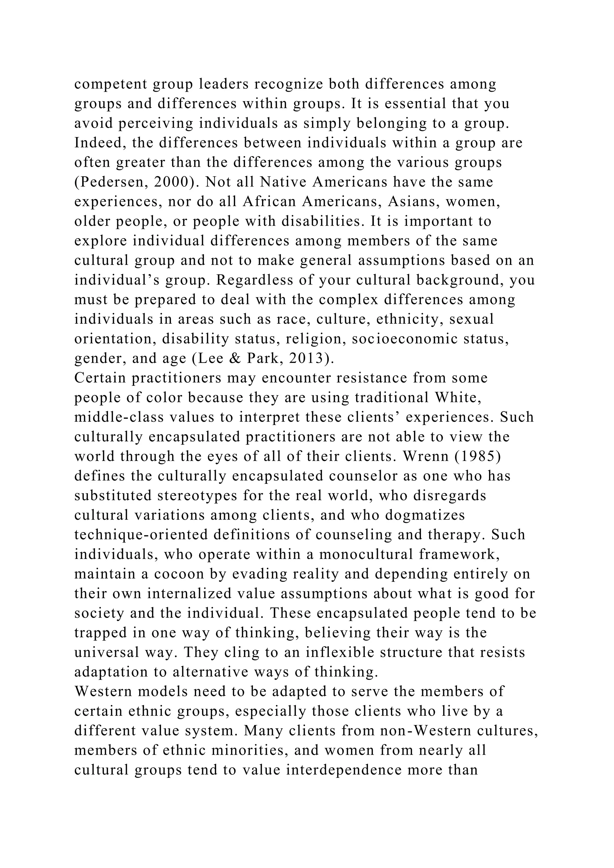 competent group leaders recognize both differences among
groups and differences within groups. It is essential that you
avoid perceiving individuals as simply belonging to a group.
Indeed, the differences between individuals within a group are
often greater than the differences among the various groups
(Pedersen, 2000). Not all Native Americans have the same
experiences, nor do all African Americans, Asians, women,
older people, or people with disabilities. It is important to
explore individual differences among members of the same
cultural group and not to make general assumptions based on an
individual’s group. Regardless of your cultural background, you
must be prepared to deal with the complex differences among
individuals in areas such as race, culture, ethnicity, sexual
orientation, disability status, religion, socioeconomic status,
gender, and age (Lee & Park, 2013).
Certain practitioners may encounter resistance from some
people of color because they are using traditional White,
middle-class values to interpret these clients’ experiences. Such
culturally encapsulated practitioners are not able to view the
world through the eyes of all of their clients. Wrenn (1985)
defines the culturally encapsulated counselor as one who has
substituted stereotypes for the real world, who disregards
cultural variations among clients, and who dogmatizes
technique-oriented definitions of counseling and therapy. Such
individuals, who operate within a monocultural framework,
maintain a cocoon by evading reality and depending entirely on
their own internalized value assumptions about what is good for
society and the individual. These encapsulated people tend to be
trapped in one way of thinking, believing their way is the
universal way. They cling to an inflexible structure that resists
adaptation to alternative ways of thinking.
Western models need to be adapted to serve the members of
certain ethnic groups, especially those clients who live by a
different value system. Many clients from non-Western cultures,
members of ethnic minorities, and women from nearly all
cultural groups tend to value interdependence more than
 
