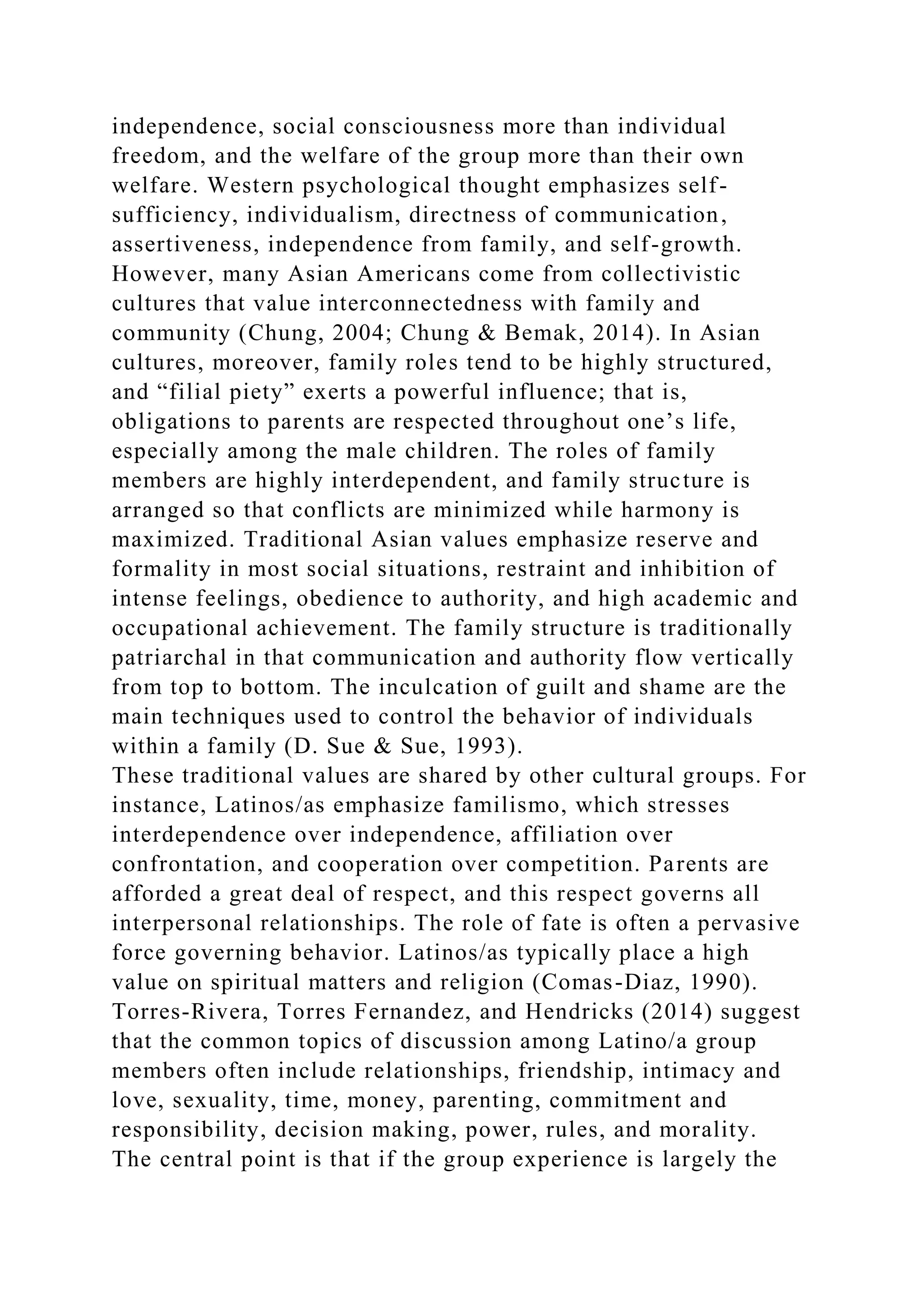 independence, social consciousness more than individual
freedom, and the welfare of the group more than their own
welfare. Western psychological thought emphasizes self-
sufficiency, individualism, directness of communication,
assertiveness, independence from family, and self-growth.
However, many Asian Americans come from collectivistic
cultures that value interconnectedness with family and
community (Chung, 2004; Chung & Bemak, 2014). In Asian
cultures, moreover, family roles tend to be highly structured,
and “filial piety” exerts a powerful influence; that is,
obligations to parents are respected throughout one’s life,
especially among the male children. The roles of family
members are highly interdependent, and family structure is
arranged so that conflicts are minimized while harmony is
maximized. Traditional Asian values emphasize reserve and
formality in most social situations, restraint and inhibition of
intense feelings, obedience to authority, and high academic and
occupational achievement. The family structure is traditionally
patriarchal in that communication and authority flow vertically
from top to bottom. The inculcation of guilt and shame are the
main techniques used to control the behavior of individuals
within a family (D. Sue & Sue, 1993).
These traditional values are shared by other cultural groups. For
instance, Latinos/as emphasize familismo, which stresses
interdependence over independence, affiliation over
confrontation, and cooperation over competition. Parents are
afforded a great deal of respect, and this respect governs all
interpersonal relationships. The role of fate is often a pervasive
force governing behavior. Latinos/as typically place a high
value on spiritual matters and religion (Comas-Diaz, 1990).
Torres-Rivera, Torres Fernandez, and Hendricks (2014) suggest
that the common topics of discussion among Latino/a group
members often include relationships, friendship, intimacy and
love, sexuality, time, money, parenting, commitment and
responsibility, decision making, power, rules, and morality.
The central point is that if the group experience is largely the
 